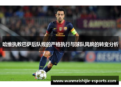 哈维执教巴萨后队规的严格执行与球队风貌的转变分析