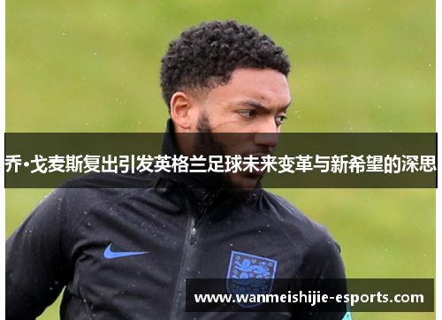 乔·戈麦斯复出引发英格兰足球未来变革与新希望的深思